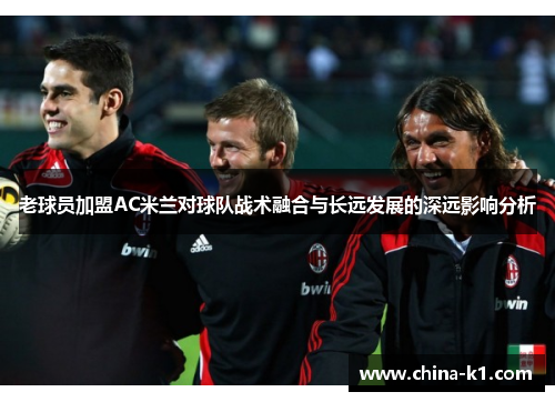 老球员加盟AC米兰对球队战术融合与长远发展的深远影响分析