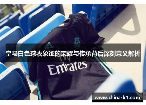 皇马白色球衣象征的荣耀与传承背后深刻意义解析