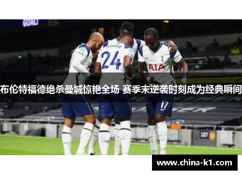 布伦特福德绝杀曼城惊艳全场 赛季末逆袭时刻成为经典瞬间