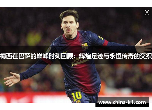 梅西在巴萨的巅峰时刻回顾：辉煌足迹与永恒传奇的交织