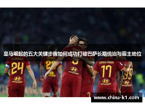 皇马崛起的五大关键步骤如何成功打破巴萨长期统治与霸主地位