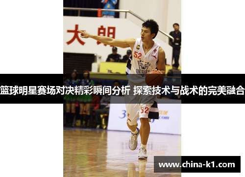 篮球明星赛场对决精彩瞬间分析 探索技术与战术的完美融合
