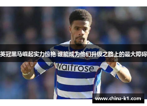英冠黑马崛起实力惊艳 谁能成为他们升级之路上的最大障碍