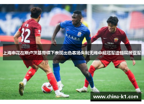 上海申花在斯卢茨基带领下表现出色客场失利无缘中超冠军遗憾屈居亚军