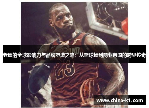 老詹的全球影响力与品牌塑造之路：从篮球场到商业帝国的跨界传奇